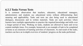 6.2.2 Tasks Versus Tests
It is common observation that teachers, educators, educational managers,
administrators and students use educational terms without differentiating their
meaning and applicability. Tasks and tests are also being used in educational
dialogues, discussions and in written materials. Tasks are such activities where
learners have multiple opportunities to practice the required knowledge and skills over
a longer period of time. Working on tasks, students are allowed to learn and revise
content multiple times. For example, homework is an example of task to be completed
at home as an extension of learning activities of classroom. As end result of the tasks,
teachers can have an in-depth overview of students’ progress on the tasks performed.
 