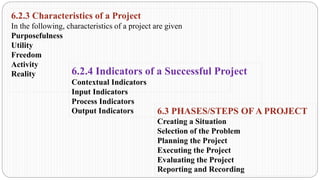 6.2.3 Characteristics of a Project
In the following, characteristics of a project are given
Purposefulness
Utility
Freedom
Activity
Reality 6.2.4 Indicators of a Successful Project
Contextual Indicators
Input Indicators
Process Indicators
Output Indicators 6.3 PHASES/STEPS OF A PROJECT
Creating a Situation
Selection of the Problem
Planning the Project
Executing the Project
Evaluating the Project
Reporting and Recording
 