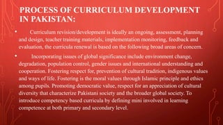PROCESS OF CURRICULUM DEVELOPMENT
IN PAKISTAN:
• Curriculum revision/development is ideally an ongoing, assessment, planning
and design, teacher training materials, implementation monitoring, feedback and
evaluation, the curricula renewal is based on the following broad areas of concern.
• Incorporating issues of global significance include environment change,
degradation, population control, gender issues and international understanding and
cooperation. Fostering respect for, prevention of cultural tradition, indigenous values
and ways of life. Fostering is the moral values through Islamic principle and ethics
among pupils. Promoting democratic value, respect for an appreciation of cultural
diversity that characterize Pakistani society and the broader global society. To
introduce competency based curricula by defining mini involved in learning
competence at both primary and secondary level.
 
