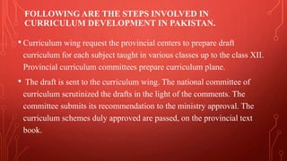 FOLLOWING ARE THE STEPS INVOLVED IN
CURRICULUM DEVELOPMENT IN PAKISTAN.
• Curriculum wing request the provincial centers to prepare draft
curriculum for each subject taught in various classes up to the class XII.
Provincial curriculum committees prepare curriculum plane.
• The draft is sent to the curriculum wing. The national committee of
curriculum scrutinized the drafts in the light of the comments. The
committee submits its recommendation to the ministry approval. The
curriculum schemes duly approved are passed, on the provincial text
book.
 