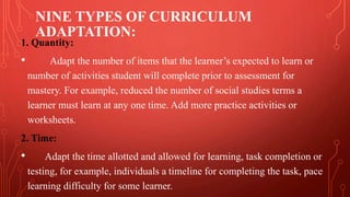 NINE TYPES OF CURRICULUM
ADAPTATION:
1. Quantity:
• Adapt the number of items that the learner’s expected to learn or
number of activities student will complete prior to assessment for
mastery. For example, reduced the number of social studies terms a
learner must learn at any one time. Add more practice activities or
worksheets.
2. Time:
• Adapt the time allotted and allowed for learning, task completion or
testing, for example, individuals a timeline for completing the task, pace
learning difficulty for some learner.
 