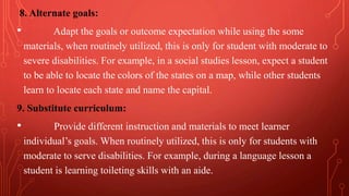 8. Alternate goals:
• Adapt the goals or outcome expectation while using the some
materials, when routinely utilized, this is only for student with moderate to
severe disabilities. For example, in a social studies lesson, expect a student
to be able to locate the colors of the states on a map, while other students
learn to locate each state and name the capital.
9. Substitute curriculum:
• Provide different instruction and materials to meet learner
individual’s goals. When routinely utilized, this is only for students with
moderate to serve disabilities. For example, during a language lesson a
student is learning toileting skills with an aide.
 