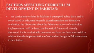 FACTORS AFFECTING CURRICULUM
DEVELOPMENT IN PAKISTAN:
• As curriculum revision in Pakistan is attempted adhoc basis and is
never based on adequate research, experimentation and formative
evaluation, the discussion about the failure or success of curriculum
implementation will be based on theoretical framework already
discussed. As for as desirable outcomes we have not been successful to
achieve thus the implementation of curriculum design in Pakistan seems
to be a failure.
 