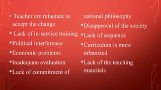 • Teacher are reluctant to
accept the change
• Lack of in-service training
•Political interference
•Economic problems
•Inadequate evaluation
•Lack of commitment of
national philosophy
•Disapproval of the society
•Lack of sequence
•Curriculum is more
urbanized
•Lack of the teaching
materials
 