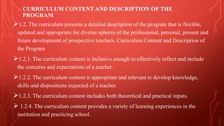 CURRICULUM CONTENT AND DESCRIPTION OF THE
PROGRAM
1.2. The curriculum presents a detailed description of the program that is flexible,
updated and appropriate for diverse spheres of the professional, personal, present and
future development of prospective teachers. Curriculum Content and Description of
the Program
1.2.1. The curriculum content is inclusive enough to effectively reflect and include
the concerns and expectations of a teacher.
1.2.2. The curriculum content is appropriate and relevant to develop knowledge,
skills and dispositions expected of a teacher.
1.2.3. The curriculum content includes both theoretical and practical inputs.
 1.2.4. The curriculum content provides a variety of learning experiences in the
institution and practicing school.
 