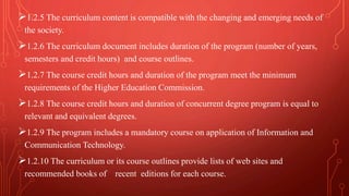 1.2.5 The curriculum content is compatible with the changing and emerging needs of
the society.
1.2.6 The curriculum document includes duration of the program (number of years,
semesters and credit hours) and course outlines.
1.2.7 The course credit hours and duration of the program meet the minimum
requirements of the Higher Education Commission.
1.2.8 The course credit hours and duration of concurrent degree program is equal to
relevant and equivalent degrees.
1.2.9 The program includes a mandatory course on application of Information and
Communication Technology.
1.2.10 The curriculum or its course outlines provide lists of web sites and
recommended books of recent editions for each course.
 