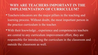 WHY ARE TEACHERS IMPORTANT IN THE
IMPLEMENTATION OF CURRICULUM?
•Teachers/educators are the major pillars in the teaching and
learning process. Without doubt, the most important person in
the practice curriculum is the teacher.
•With their knowledge , experience and competencies teachers
are central to any curriculum improvement effort, they are
responsible for introducing the curriculum in the classroom and
outside the classroom as well.
 