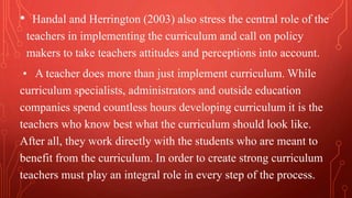 • Handal and Herrington (2003) also stress the central role of the
teachers in implementing the curriculum and call on policy
makers to take teachers attitudes and perceptions into account.
• A teacher does more than just implement curriculum. While
curriculum specialists, administrators and outside education
companies spend countless hours developing curriculum it is the
teachers who know best what the curriculum should look like.
After all, they work directly with the students who are meant to
benefit from the curriculum. In order to create strong curriculum
teachers must play an integral role in every step of the process.
 
