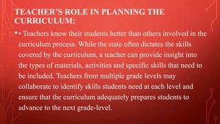 TEACHER’S ROLE IN PLANNING THE
CURRICULUM:
•• Teachers know their students better than others involved in the
curriculum process. While the state often dictates the skills
covered by the curriculum, a teacher can provide insight into
the types of materials, activities and specific skills that need to
be included. Teachers from multiple grade levels may
collaborate to identify skills students need at each level and
ensure that the curriculum adequately prepares students to
advance to the next grade-level.
 