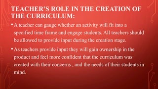 TEACHER’S ROLE IN THE CREATION OF
THE CURRICULUM:
•A teacher can gauge whether an activity will fit into a
specified time frame and engage students. All teachers should
be allowed to provide input during the creation stage.
•As teachers provide input they will gain ownership in the
product and feel more confident that the curriculum was
created with their concerns , and the needs of their students in
mind.
 
