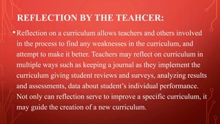 REFLECTION BY THE TEAHCER:
•Reflection on a curriculum allows teachers and others involved
in the process to find any weaknesses in the curriculum, and
attempt to make it better. Teachers may reflect on curriculum in
multiple ways such as keeping a journal as they implement the
curriculum giving student reviews and surveys, analyzing results
and assessments, data about student’s individual performance.
Not only can reflection serve to improve a specific curriculum, it
may guide the creation of a new curriculum.
 