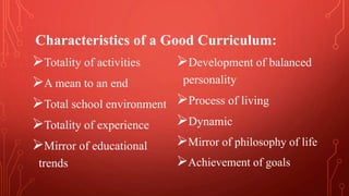 Totality of activities
A mean to an end
Total school environment
Totality of experience
Mirror of educational
trends
Development of balanced
personality
Process of living
Dynamic
Mirror of philosophy of life
Achievement of goals
Characteristics of a Good Curriculum:
 