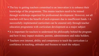 • The key to getting teachers committed to an innovation is to enhance their
knowledge of the programme. This means teachers need to be trained
through workshops organized for professional development. However, not all
teachers will have the benefit of such exposure due to insufficient funds. • A
successfully implemented curriculum can be ensured only through teacher
education programme with curriculum development as a major subject
• It is important for teachers to understand the philosophy behind the program
and how it may impact students, parents, administrators and stake holders.
• Teachers own interest, ability and competence to teach the curriculum i.e
confidence in teaching, attitudes and freeness to teach the subject.
 