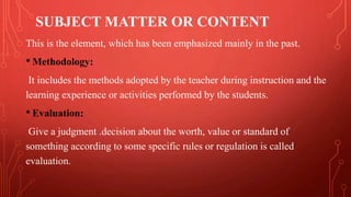 SUBJECT MATTER OR CONTENT
This is the element, which has been emphasized mainly in the past.
• Methodology:
It includes the methods adopted by the teacher during instruction and the
learning experience or activities performed by the students.
• Evaluation:
Give a judgment .decision about the worth, value or standard of
something according to some specific rules or regulation is called
evaluation.
 