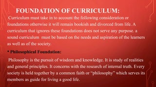 FOUNDATION OF CURRICULUM:
Curriculum must take in to account the following consideration or
foundations otherwise it will remain bookish and divorced from life. A
curriculum that ignores these foundations does not serve any purpose. a
sound curriculum must be based on the needs and aspiration of the learners
as well as of the society.
• Philosophical Foundation:
Philosophy is the pursuit of wisdom and knowledge. It is study of realities
and general principles. It concerns with the research of internal truth. Every
society is held together by a common faith or “philosophy” which serves its
members as guide for living a good life.
 