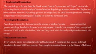 • Psychological Foundation:
The psychology is derived from the Greek words “psyche” means soul and “logos” mean study.
Psychology is the scientific study of human behavior. Psychology attempts to describe. Explain and
predict human behavior. Psychology gives us an insight in to the child’s development and learning
and provides various techniques of inquiry for use in the curriculum area.
• Sociological Foundation :
Sociology as deemed in dictionaries is the science or study of society. A curriculum that
ignores sociology foundation does not serve any purpose. It results in wastages of time, energy and
resources. It will produce individual, who can’t play their role effectively enlightened members of a
society.
• Historical Foundation:
Every society has its own specific historical background. A curriculum that ignores historical
foundation does not fulfill any purpose. For example two nation theory is in the history of Pakistan.
 