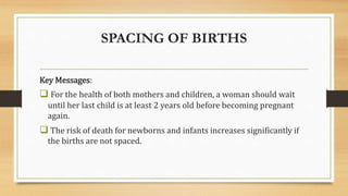 SPACING OF BIRTHS
Key Messages:
 For the health of both mothers and children, a woman should wait
until her last child is at least 2 years old before becoming pregnant
again.
 The risk of death for newborns and infants increases significantly if
the births are not spaced.
 