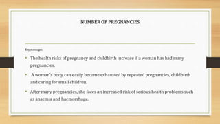 NUMBER OF PREGNANCIES
Key messages:
• The health risks of pregnancy and childbirth increase if a woman has had many
pregnancies.
• A woman’s body can easily become exhausted by repeated pregnancies, childbirth
and caring for small children.
• After many pregnancies, she faces an increased risk of serious health problems such
as anaemia and haemorrhage.
 