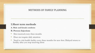 METHODS OF FAMILY PLANNING
1.Short term methods
A. Male and female condoms
B. Provera Injections
• Shot received every three months
• Does not require daily attention
• Need to visit health facility every three months for new shot. Delayed return to
fertility after you stop receiving shots
 