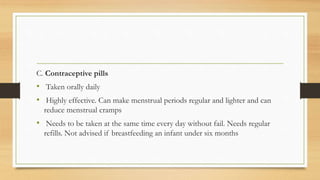 C. Contraceptive pills
• Taken orally daily
• Highly effective. Can make menstrual periods regular and lighter and can
reduce menstrual cramps
• Needs to be taken at the same time every day without fail. Needs regular
refills. Not advised if breastfeeding an infant under six months
 