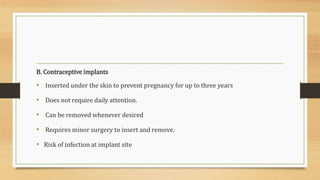 B. Contraceptive implants
• Inserted under the skin to prevent pregnancy for up to three years
• Does not require daily attention.
• Can be removed whenever desired
• Requires minor surgery to insert and remove.
• Risk of infection at implant site
 
