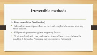 Irreversible methods
A. Vasectomy (Male Sterilization)
• Safe and permanent procedure for men and couples who do not want any
more children
• Will provide protection against pregnancy forever
• Not immediately effective, and another form of birth control should be
used for 3-4 months. Procedure can be expensive. Permanent
 