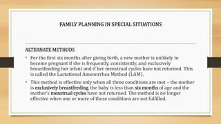 FAMILY PLANNING IN SPECIAL SITUATIONS
ALTERNATE METHODS
• For the first six months after giving birth, a new mother is unlikely to
become pregnant if she is frequently, consistently, and exclusively
breastfeeding her infant and if her menstrual cycles have not returned. This
is called the Lactational Amenorrhea Method (LAM).
• This method is effective only when all three conditions are met – the mother
is exclusively breastfeeding, the baby is less than six months of age and the
mother’s menstrual cycles have not returned. The method is no longer
effective when one or more of these conditions are not fulfilled.
 