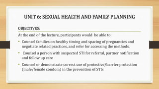 UNIT 6: SEXUAL HEALTH AND FAMILY PLANNING
OBJECTIVES:
At the end of the lecture, participants would be able to:
• Counsel families on healthy timing and spacing of pregnancies and
negotiate related practices, and refer for accessing the methods.
• Counsel a person with suspected STI for referral, partner notification
and follow up care
• Counsel or demonstrate correct use of protective/barrier protection
(male/female condom) in the prevention of STIs
 