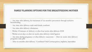 FAMILY PLANNING OPTIONS FOR THE BREASTFEEDING MOTHER
Any time after delivery, for maximum of six months: prevention through exclusive
breastfeeding
Any time after delivery: male and female condoms
Any time after delivery: abstinence
Within 10 minutes of delivery or after four weeks after delivery: IUD
Within seven days or after six weeks after delivery: tubal ligation
Any time during pregnancy or after delivery: vasectomy After six weeks after delivery:
progestin–only pills
After six months after delivery : Combined Oral Contraceptives, implants, injectables
 