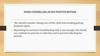 WHEN COUNSELLING AN HIV-POSITIVE MOTHER
• She should consider taking care of this child and avoiding getting
pregnant again.
• Depending on exclusive breastfeeding only is not enough; she should
use condoms to prevent re-infection and to prevent infecting her
partner.
 