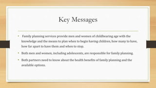 Key Messages
• Family planning services provide men and women of childbearing age with the
knowledge and the means to plan when to begin having children, how many to have,
how far apart to have them and when to stop.
• Both men and women, including adolescents, are responsible for family planning.
• Both partners need to know about the health benefits of family planning and the
available options.
 