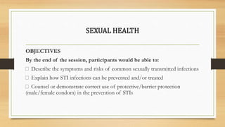 SEXUAL HEALTH
OBJECTIVES
By the end of the session, participants would be able to:
Describe the symptoms and risks of common sexually transmitted infections
Explain how STI infections can be prevented and/or treated
Counsel or demonstrate correct use of protective/barrier protection
(male/female condom) in the prevention of STIs
 