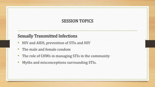 SESSION TOPICS
Sexually Transmitted Infections
• HIV and AIDS, prevention of STIs and HIV
• The male and female condom
• The role of CHWs in managing STIs in the community
• Myths and misconceptions surrounding STIs.
 