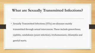 What are Sexually Transmitted Infections?
• Sexually Transmitted Infections (STIs) are diseases mainly
transmitted through sexual intercourse. These include gonorrhoea,
syphilis, candidiasis (yeast infection), trichomoniasis, chlamydia and
genital warts.
 