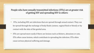 People who have sexually transmitted infections (STIs) are at greater risk
of getting HIV and spreading HIV to others:
• STIs, including HIV, are infections that are spread through sexual contact. They can
be spread through the exchange of body fluids (semen, vaginal fluid or blood) or by
contact with the skin of the genital area.
• STIs are spread more easily if there are lesions such as blisters, abrasions or cuts.
STIs often cause lesions, which contribute to spreading the infection. STIs often
cause serious physical suffering and damage.
 