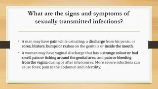 What are the signs and symptoms of
sexually transmitted infections?
• A man may have pain while urinating; a discharge from his penis; or
sores, blisters, bumps or rashes on the genitals or inside the mouth.
• A woman may have vaginal discharge that has a strange colour or bad
smell, pain or itching around the genital area, and pain or bleeding
from the vagina during or after intercourse. More severe infections can
cause fever, pain in the abdomen and infertility.
 