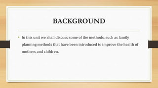 BACKGROUND
• In this unit we shall discuss some of the methods, such as family
planning methods that have been introduced to improve the health of
mothers and children.
 