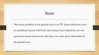 Note
• Not every problem in the genital area is an STI. Some infections, such
as candidiasis (yeast infection) and urinary tract infections, are not
spread by sexual intercourse. But they can cause great discomfort in
the genital area.
 