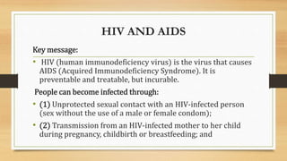 HIV AND AIDS
Key message:
• HIV (human immunodeficiency virus) is the virus that causes
AIDS (Acquired Immunodeficiency Syndrome). It is
preventable and treatable, but incurable.
People can become infected through:
• (1) Unprotected sexual contact with an HIV-infected person
(sex without the use of a male or female condom);
• (2) Transmission from an HIV-infected mother to her child
during pregnancy, childbirth or breastfeeding; and
 