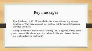Key messages
• People infected with HIV usually live for years without any signs of
the disease. They may look and feel healthy, but they can still pass on
the virus to others.
• Timely initiation of antiretroviral therapy (ART), a group of medicines
used to treat HIV, allows a person to handle HIV as a chronic disease
and lead a relatively healthy life.
 
