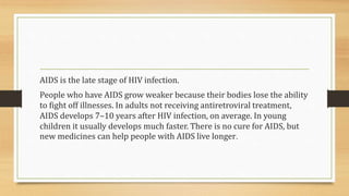 AIDS is the late stage of HIV infection.
People who have AIDS grow weaker because their bodies lose the ability
to fight off illnesses. In adults not receiving antiretroviral treatment,
AIDS develops 7–10 years after HIV infection, on average. In young
children it usually develops much faster. There is no cure for AIDS, but
new medicines can help people with AIDS live longer.
 