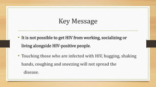 Key Message
• It is not possible to get HIV from working, socializing or
living alongside HIV-positive people.
• Touching those who are infected with HIV, hugging, shaking
hands, coughing and sneezing will not spread the
disease.
 