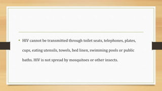 • HIV cannot be transmitted through toilet seats, telephones, plates,
cups, eating utensils, towels, bed linen, swimming pools or public
baths. HIV is not spread by mosquitoes or other insects.
 