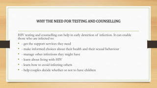 WHY THE NEED FOR TESTING AND COUNSELLING
HIV testing and counselling can help in early detection of infection. It can enable
those who are infected to:
• - get the support services they need
• - make informed choices about their health and their sexual behaviour
• - manage other infections they might have
• - learn about living with HIV
• - learn how to avoid infecting others
• - help couples decide whether or not to have children
 