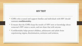 HIV TEST
• CHWs who counsel and support families and individuals with HIV should
maintain confidentiality.
• It means that the CHWs keep the results of HIV tests or knowledge about
someone’s HIV status a secret, and not share that with anyone.
• Confidentiality helps protect children, adolescents and adults from
experiencing stigma, discrimination, exclusion and isolation.
 