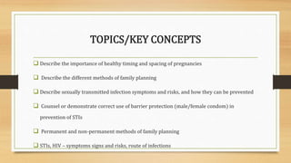 TOPICS/KEY CONCEPTS
 Describe the importance of healthy timing and spacing of pregnancies
 Describe the different methods of family planning
 Describe sexually transmitted infection symptoms and risks, and how they can be prevented
 Counsel or demonstrate correct use of barrier protection (male/female condom) in
prevention of STIs
 Permanent and non-permanent methods of family planning
 STIs, HIV – symptoms signs and risks, route of infections
 