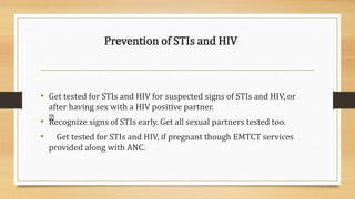 Prevention of STIs and HIV
• Get tested for STIs and HIV for suspected signs of STIs and HIV, or
after having sex with a HIV positive partner.
• Recognize signs of STIs early. Get all sexual partners tested too.
• Get tested for STIs and HIV, if pregnant though EMTCT services
provided along with ANC.
 