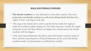 MALE AND FEMALE CONDOMS
• The female condom is a safe alternative to the male condom. The most
commonly used female condom is a soft, loose-fitting sheath that lines the
vagina. It has a soft ring at each end.
• The ring at the closed end is used to put the device inside the vagina; it
holds the condom in place during sex. The other ring stays outside the vagina
and partly covers the labia. Before sex begins, the woman inserts the female
condom with her fingers.
• Only water-based lubricants should be used with female condoms made of
latex, whereas water-based or oil-based lubricants can be used with female
condoms made of polyurethane or artificial latex (nitrile).
 
