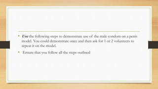 • Use the following steps to demonstrate use of the male condom on a penis
model. You could demonstrate once and then ask for 1 or 2 volunteers to
repeat it on the model.
• Ensure that you follow all the steps outlined
 