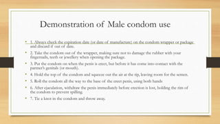 Demonstration of Male condom use
• 1. Always check the expiration date (or date of manufacture) on the condom wrapper or package
and discard if out of date.
• 2. Take the condom out of the wrapper, making sure not to damage the rubber with your
fingernails, teeth or jewellery when opening the package.
• 3. Put the condom on when the penis is erect, but before it has come into contact with the
partner’s genitals (or mouth).
• 4. Hold the top of the condom and squeeze out the air at the tip, leaving room for the semen.
• 5. Roll the condom all the way to the base of the erect penis, using both hands
• 6. After ejaculation, withdraw the penis immediately before erection is lost, holding the rim of
the condom to prevent spilling.
• 7. Tie a knot in the condom and throw away.
 